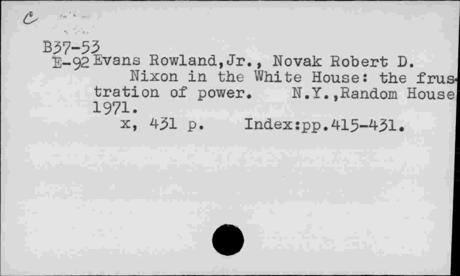 ﻿B37-53
E-92Evans Rowland,Jr., Novak Robert D.
Nixon in the White House: the tration of power.	N.Y.,Random H
1971.
x, 431 p
Index:pp.415-431